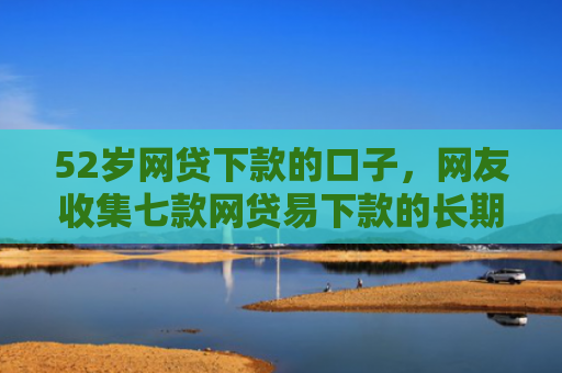 52岁网贷下款的口子，网友收集七款网贷易下款的长期口子