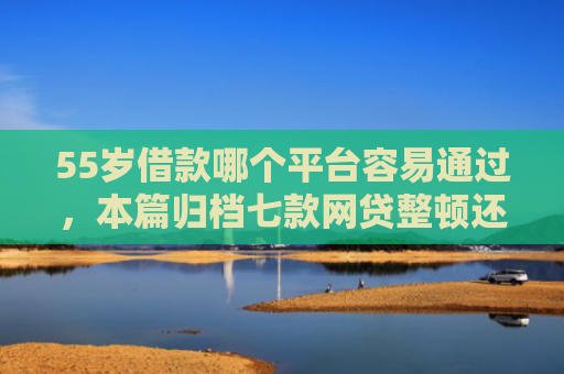 55岁借款哪个平台容易通过，本篇归档七款网贷整顿还能下款的口子