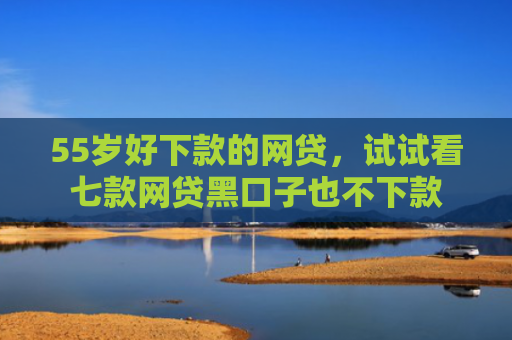 55岁好下款的网贷，试试看七款网贷黑口子也不下款