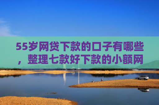 55岁网贷下款的口子有哪些，整理七款好下款的小额网贷口子