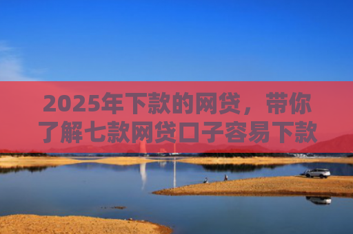 2025年下款的网贷，带你了解七款网贷口子容易下款的