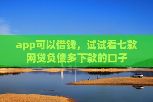 app可以借钱，试试看七款网贷负债多下款的口子