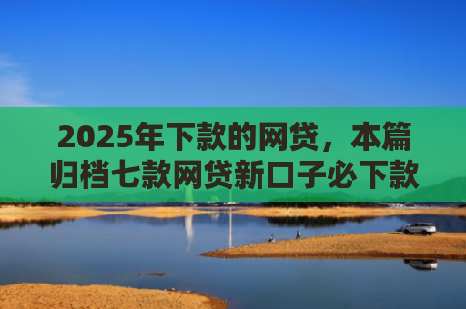 2025年下款的网贷，本篇归档七款网贷新口子必下款