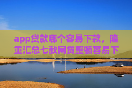 app贷款哪个容易下款，隆重汇总七款网贷整顿容易下款的口子