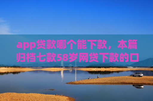app贷款哪个能下款，本篇归档七款58岁网贷下款的口子