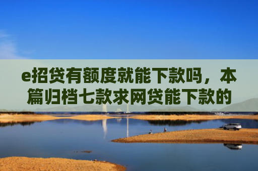 e招贷有额度就能下款吗，本篇归档七款求网贷能下款的口子