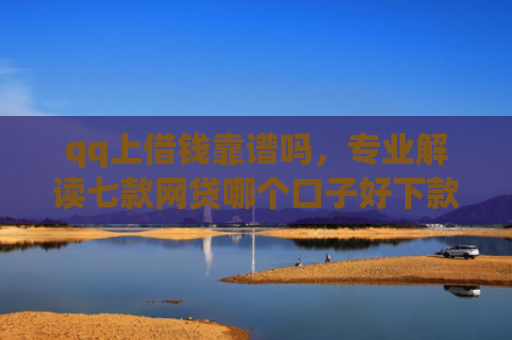 qq上借钱靠谱吗，专业解读七款网贷哪个口子好下款快