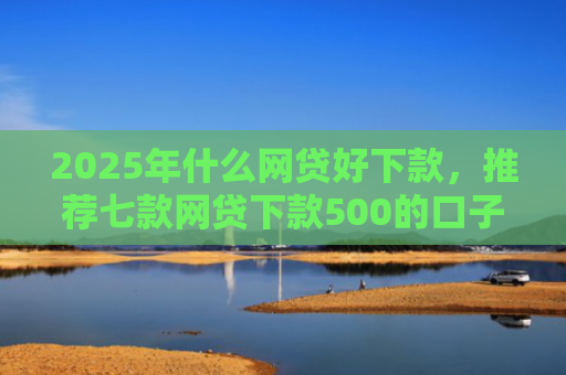 2025年什么网贷好下款，推荐七款网贷下款500的口子