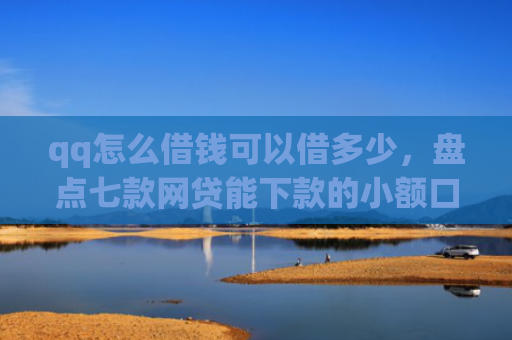 qq怎么借钱可以借多少，盘点七款网贷能下款的小额口子