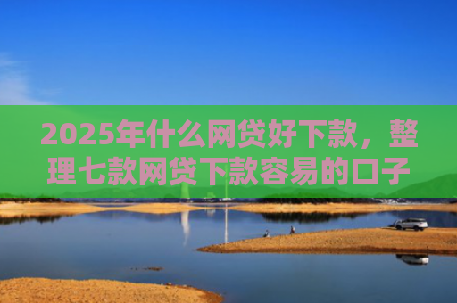 2025年什么网贷好下款，整理七款网贷下款容易的口子