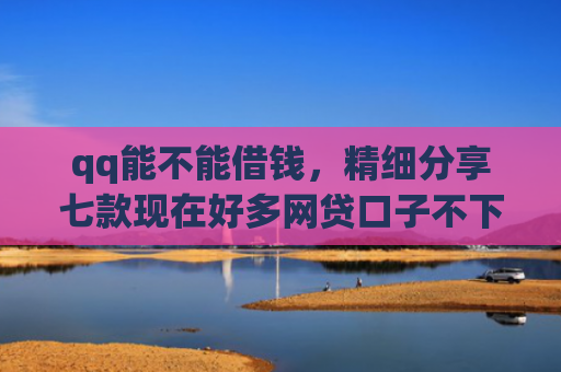 qq能不能借钱，精细分享七款现在好多网贷口子不下款