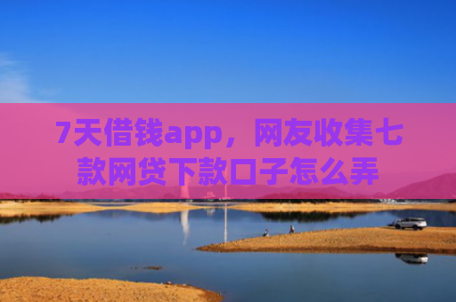 7天借钱app，网友收集七款网贷下款口子怎么弄