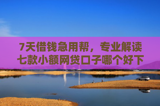 7天借钱急用帮，专业解读七款小额网贷口子哪个好下款
