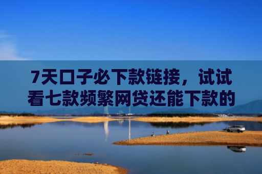 7天口子必下款链接，试试看七款频繁网贷还能下款的口子