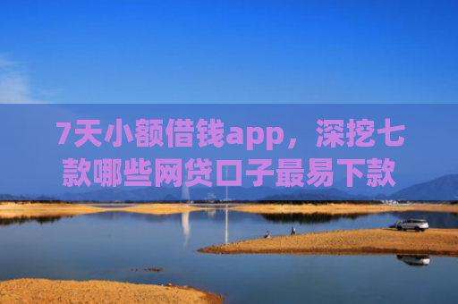 7天小额借钱app，深挖七款哪些网贷口子最易下款