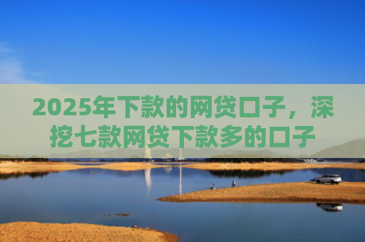 2025年下款的网贷口子，深挖七款网贷下款多的口子