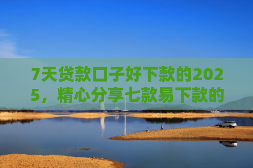 7天贷款口子好下款的2025，精心分享七款易下款的正规网贷口子