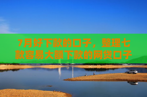 7月好下款的口子，整理七款容易大额下款的网贷口子