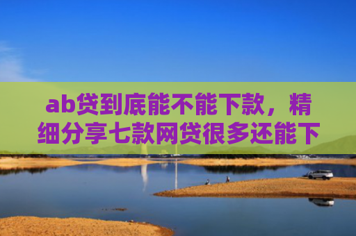 ab贷到底能不能下款，精细分享七款网贷很多还能下款的口子