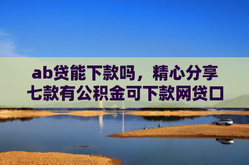 ab贷能下款吗，精心分享七款有公积金可下款网贷口子