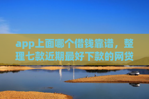 app上面哪个借钱靠谱，整理七款近期最好下款的网贷口子