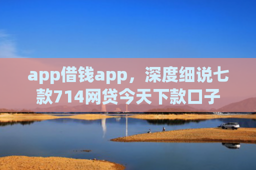 app借钱app，深度细说七款714网贷今天下款口子