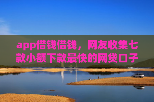 app借钱借钱，网友收集七款小额下款最快的网贷口子