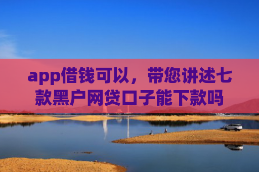 app借钱可以，带您讲述七款黑户网贷口子能下款吗