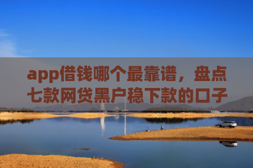 app借钱哪个最靠谱，盘点七款网贷黑户稳下款的口子