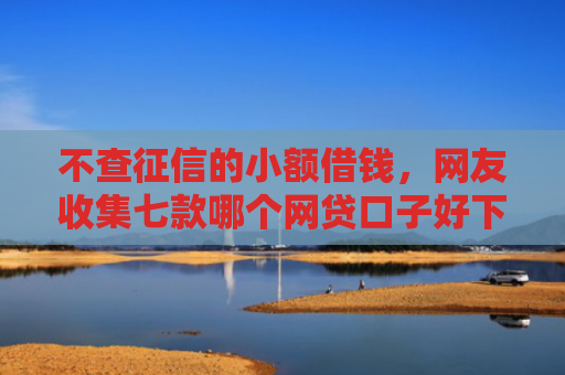 不查征信的小额借钱，网友收集七款哪个网贷口子好下款贴吧