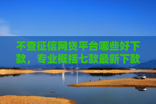不查征信网贷平台哪些好下款，专业概括七款最新下款的网贷口子5月
