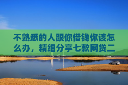 不熟悉的人跟你借钱你该怎么办，精细分享七款网贷二千秒下款的口子