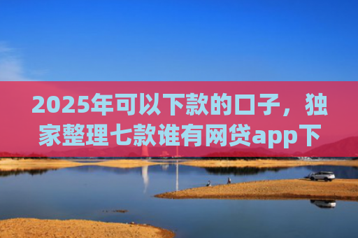 2025年可以下款的口子，独家整理七款谁有网贷app下款口子