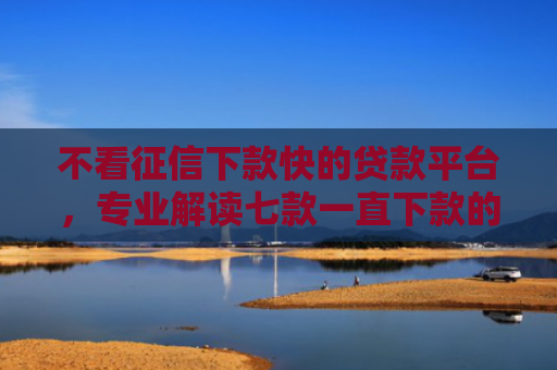 不看征信下款快的贷款平台，专业解读七款一直下款的网贷老口子