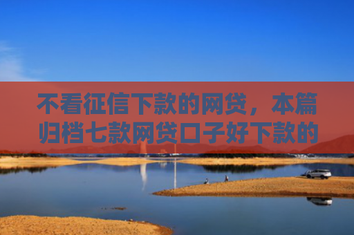 不看征信下款的网贷，本篇归档七款网贷口子好下款的平台有哪些