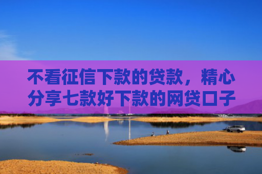 不看征信下款的贷款，精心分享七款好下款的网贷口子周期长