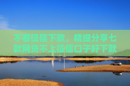 不看征信下款，精细分享七款网贷不上征信口子好下款