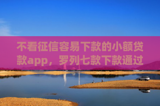 不看征信容易下款的小额贷款app，罗列七款下款通过率高的网贷口子