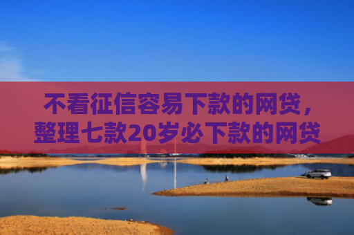 不看征信容易下款的网贷，整理七款20岁必下款的网贷口子2025