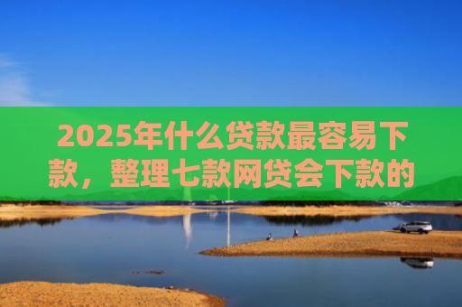 2025年什么贷款最容易下款，整理七款网贷会下款的口子