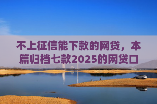 不上征信能下款的网贷，本篇归档七款2025的网贷口子app强制强下款