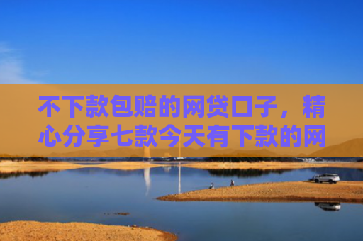 不下款包赔的网贷口子，精心分享七款今天有下款的网贷口子吗