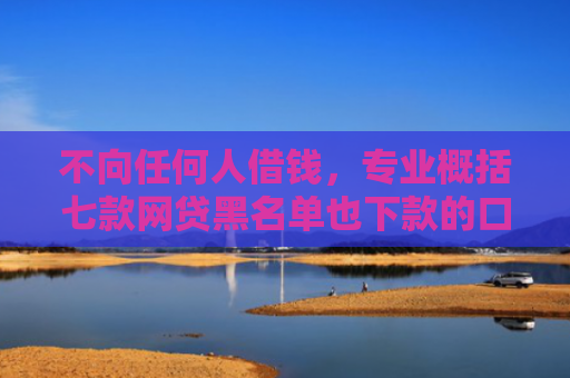 不向任何人借钱，专业概括七款网贷黑名单也下款的口子