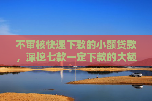 不审核快速下款的小额贷款，深挖七款一定下款的大额网贷口子