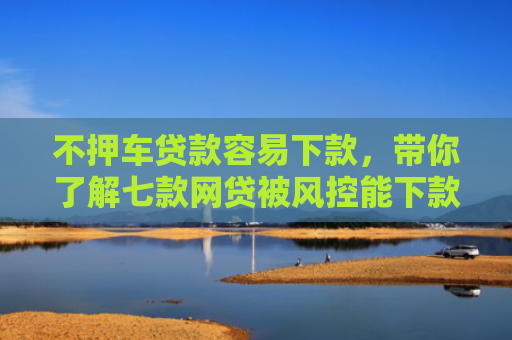 不押车贷款容易下款，带你了解七款网贷被风控能下款的口子