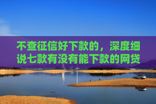 不查征信好下款的，深度细说七款有没有能下款的网贷口子
