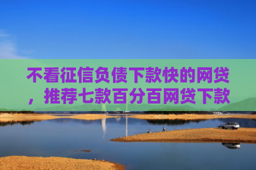 不看征信负债下款快的网贷，推荐七款百分百网贷下款口子