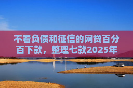 不看负债和征信的网贷百分百下款，整理七款2025年网贷新口子能下款吗