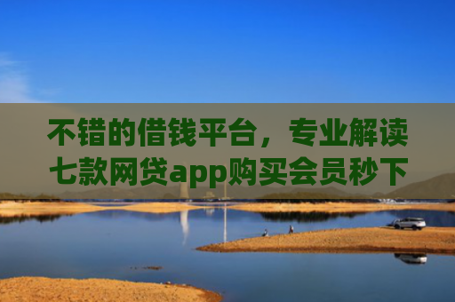 不错的借钱平台，专业解读七款网贷app购买会员秒下款的口子