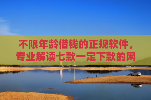 不限年龄借钱的正规软件，专业解读七款一定下款的网贷口子苹果